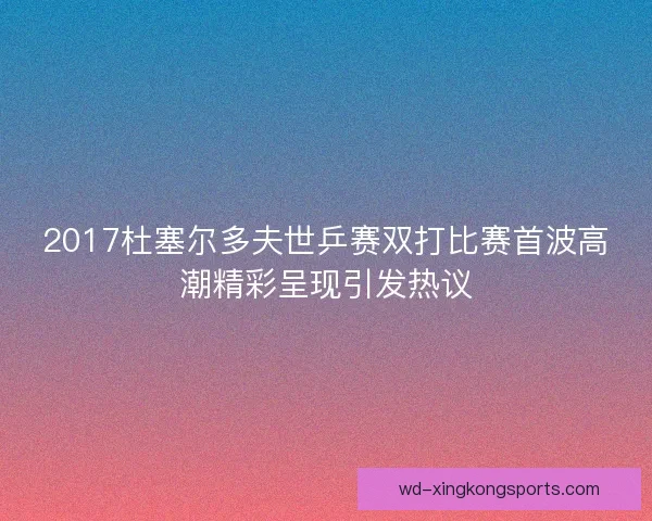 2017杜塞尔多夫世乒赛双打比赛首波高潮精彩呈现引发热议 2017杜塞尔多夫世乒赛双打比赛首波高潮精彩呈现引发热议