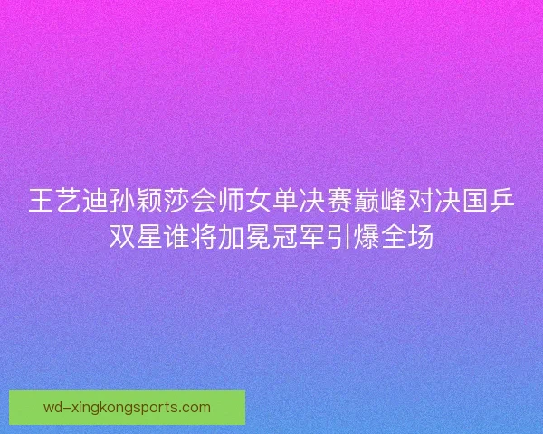 王艺迪孙颖莎会师女单决赛巅峰对决国乒双星谁将加冕冠军引爆全场