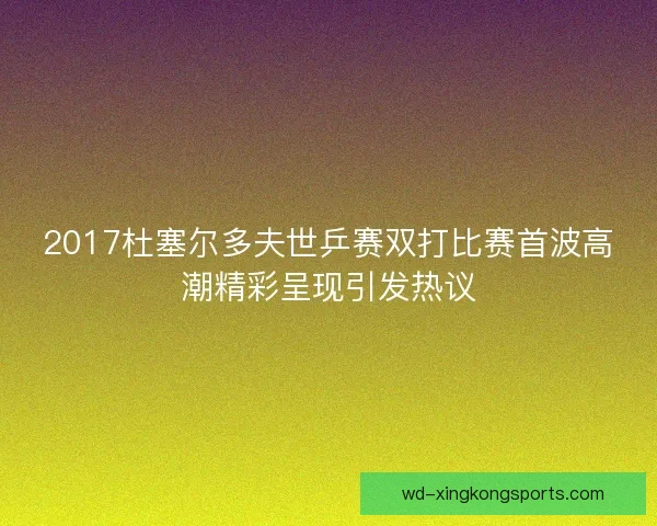 2017杜塞尔多夫世乒赛双打比赛首波高潮精彩呈现引发热议
