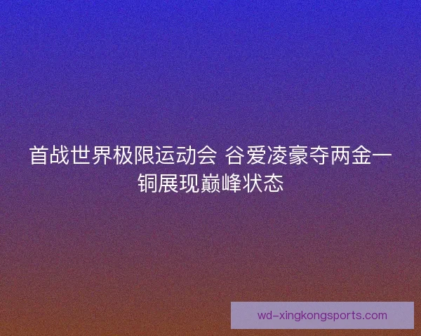 首战世界极限运动会 谷爱凌豪夺两金一铜展现巅峰状态