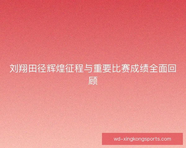 刘翔田径辉煌征程与重要比赛成绩全面回顾 刘翔田径辉煌征程与重要比赛成绩全面回顾