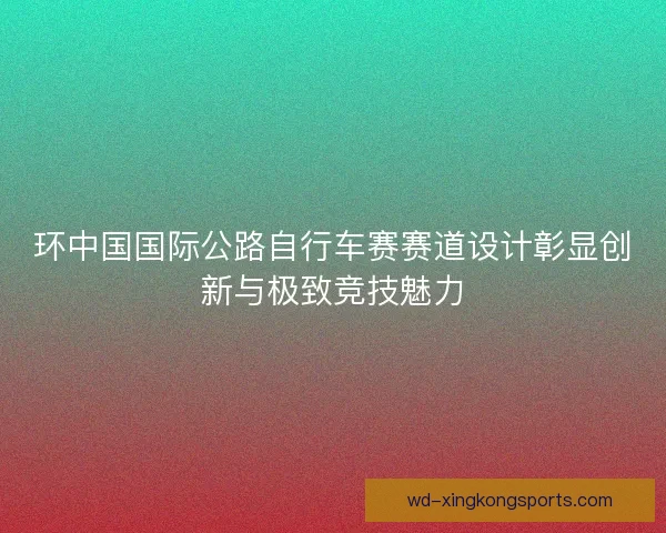 环中国国际公路自行车赛赛道设计彰显创新与极致竞技魅力